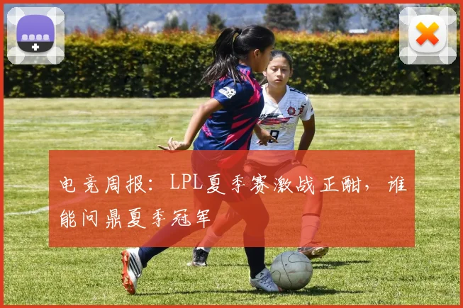 电竞周报：LPL夏季赛激战正酣，谁能问鼎夏季冠军