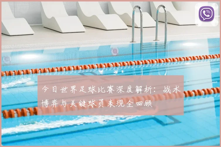 今日世界足球比赛深度解析:战术博弈与关键球员表现全回顾