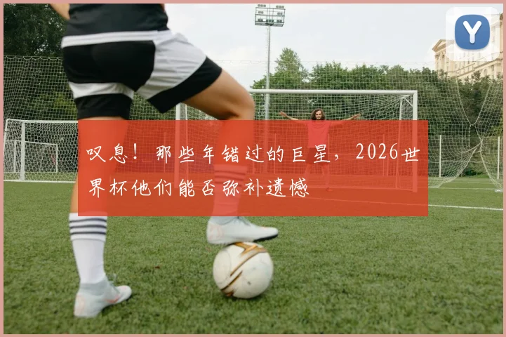 叹息！那些年错过的巨星，2026世界杯他们能否弥补遗憾